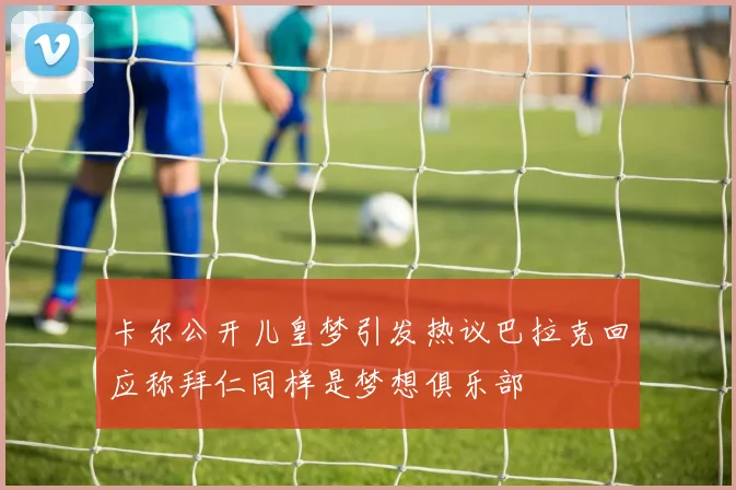 卡尔公开儿皇梦引发热议巴拉克回应称拜仁同样是梦想俱乐部