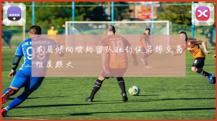 浓眉倾向续约留队独行侠若想交易难度颇大