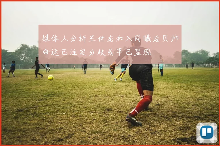 媒体人分析王世龙加入同曦后贝帅命运已注定分歧或早已显现