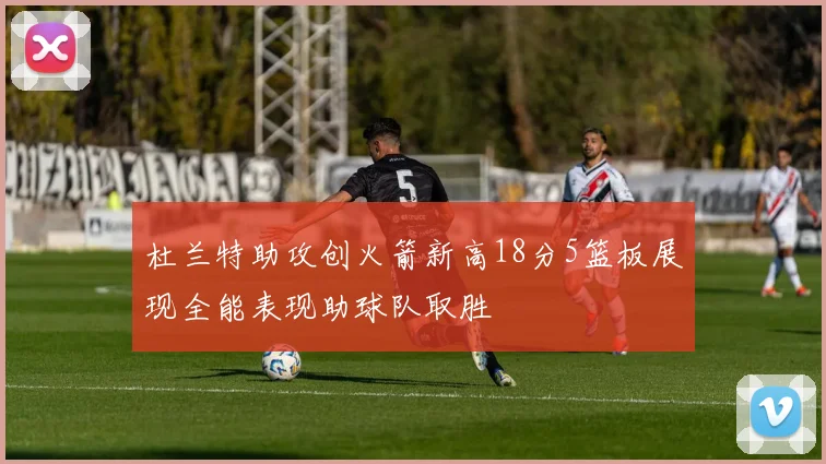 杜兰特助攻创火箭新高18分5篮板展现全能表现助球队取胜