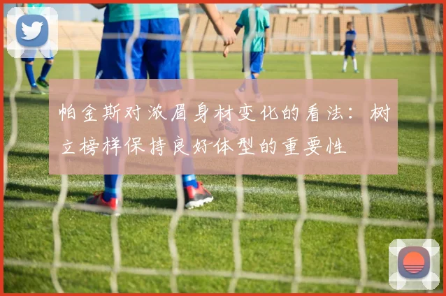 帕金斯对浓眉身材变化的看法：树立榜样保持良好体型的重要性
