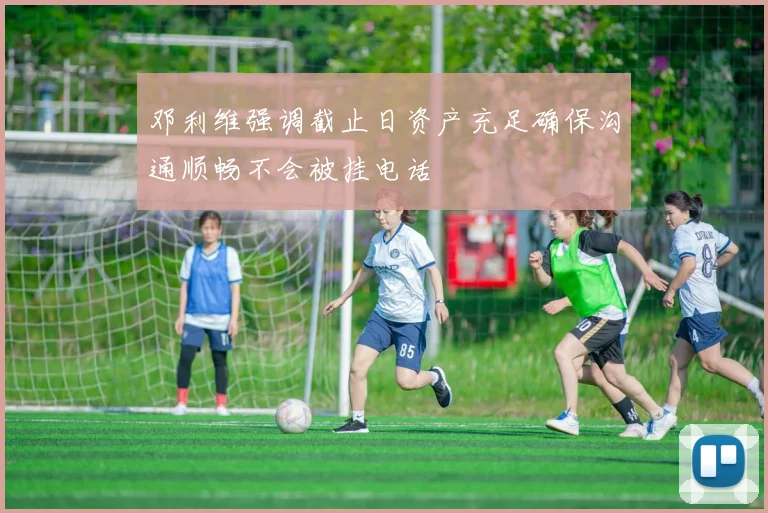 邓利维强调截止日资产充足确保沟通顺畅不会被挂电话