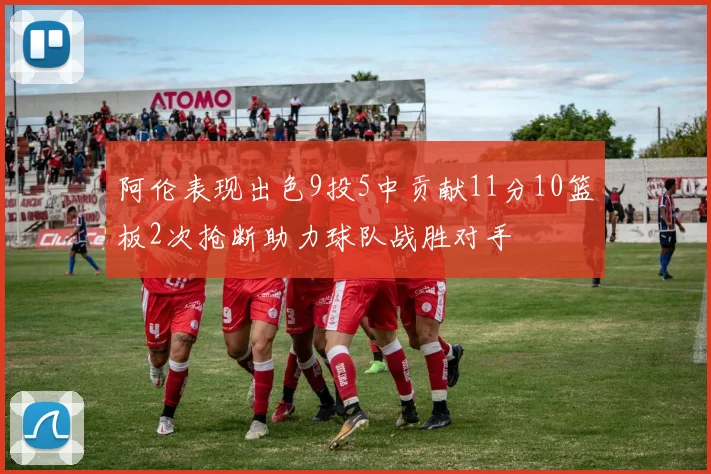 阿伦表现出色9投5中贡献11分10篮板2次抢断助力球队战胜对手