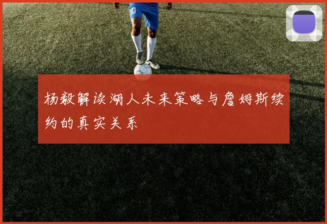 杨毅解读湖人未来策略与詹姆斯续约的真实关系