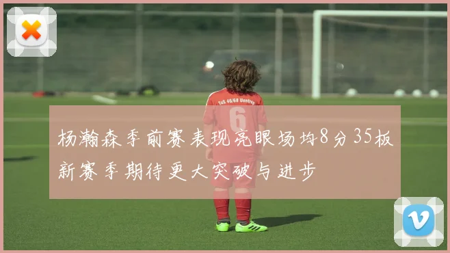 杨瀚森季前赛表现亮眼场均8分35板新赛季期待更大突破与进步