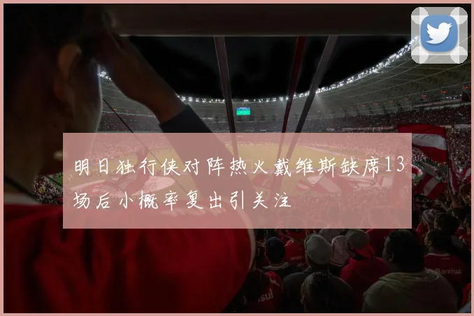 明日独行侠对阵热火戴维斯缺席13场后小概率复出引关注