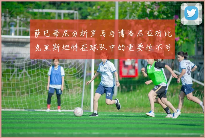 萨巴蒂尼分析罗马与博洛尼亚对比克里斯坦特在球队中的重要性不可替代