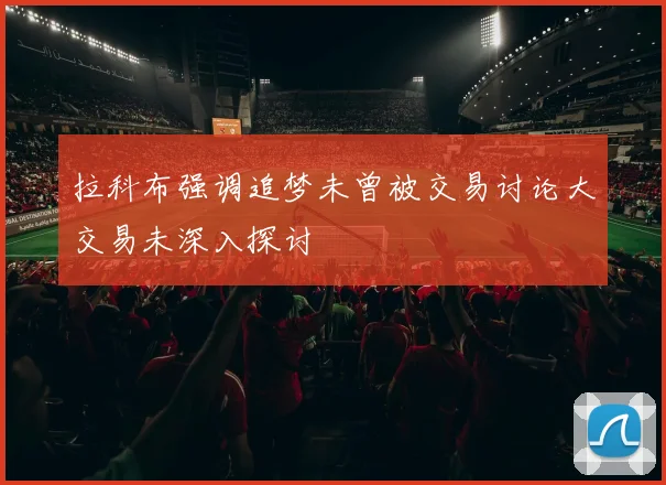 拉科布强调追梦未曾被交易讨论大交易未深入探讨