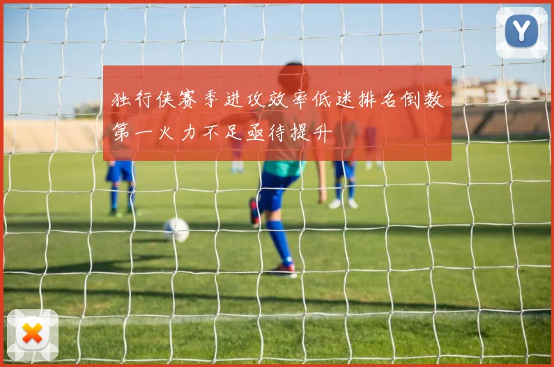 独行侠赛季进攻效率低迷排名倒数第一火力不足亟待提升