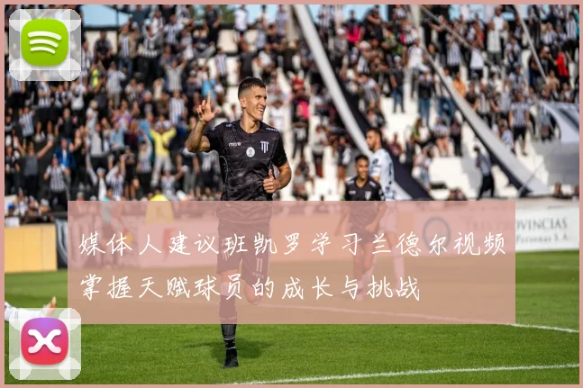 媒体人建议班凯罗学习兰德尔视频掌握天赋球员的成长与挑战