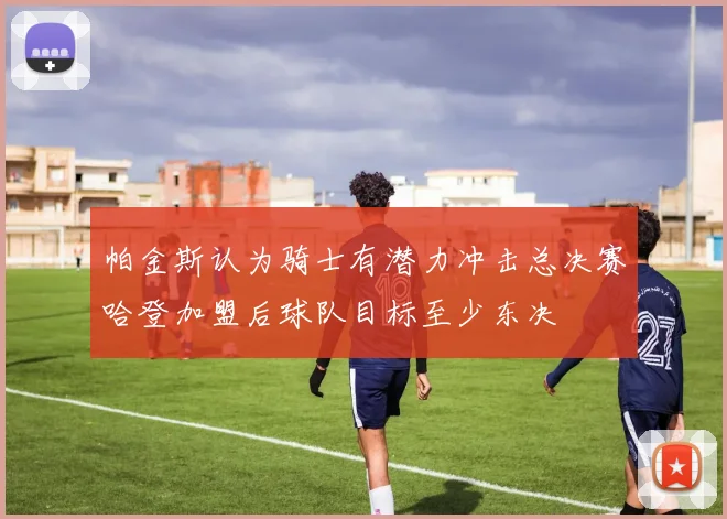 帕金斯认为骑士有潜力冲击总决赛哈登加盟后球队目标至少东决
