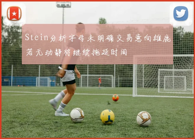 Stein分析字母未明确交易意向雄鹿若无动静将继续拖延时间