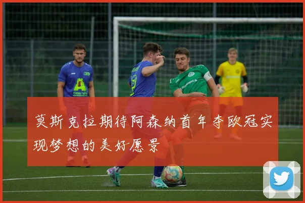 莫斯克拉期待阿森纳首年夺欧冠实现梦想的美好愿景