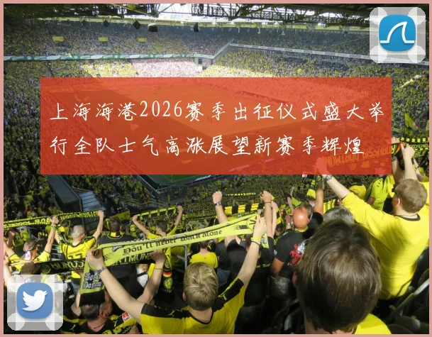 上海海港2026赛季出征仪式盛大举行全队士气高涨展望新赛季辉煌