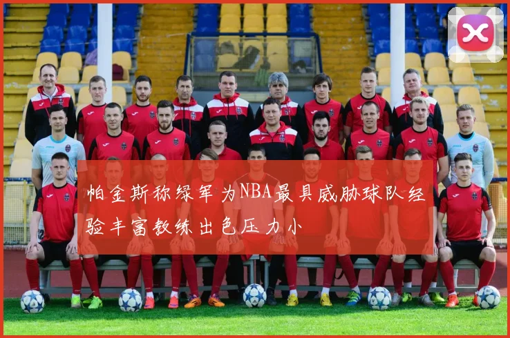 帕金斯称绿军为NBA最具威胁球队经验丰富教练出色压力小