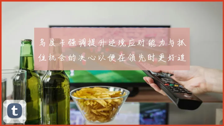 乌度卡强调提升逆境应对能力与抓住机会的决心以便在领先时更好追击对手