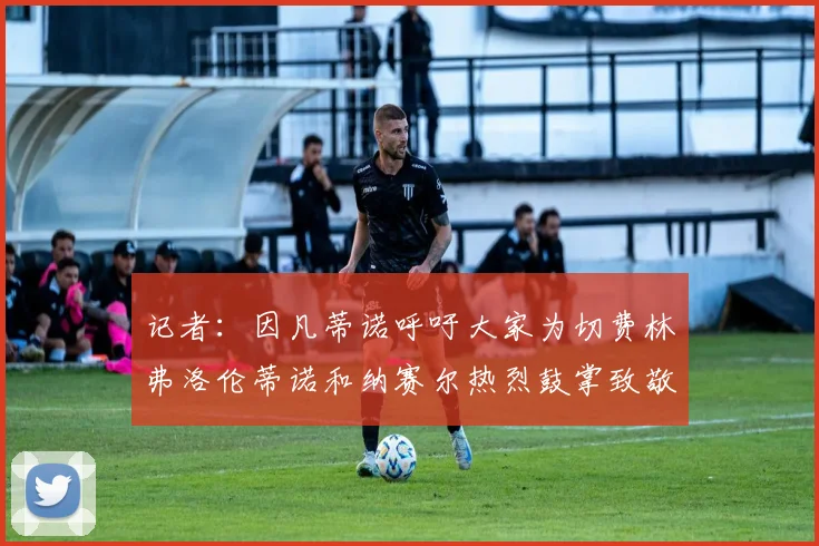 记者：因凡蒂诺呼吁大家为切费林弗洛伦蒂诺和纳赛尔热烈鼓掌致敬