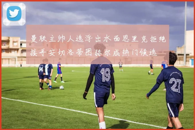 曼联主帅人选浮出水面恩里克拒绝接手安切洛蒂图赫尔成热门候选