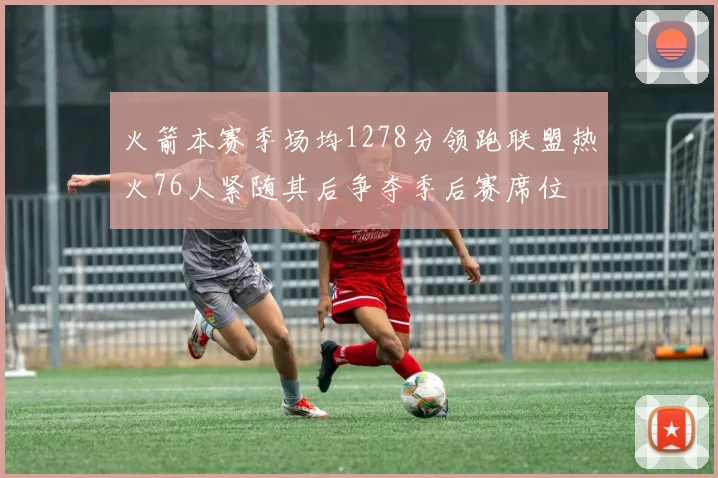 火箭本赛季场均1278分领跑联盟热火76人紧随其后争夺季后赛席位