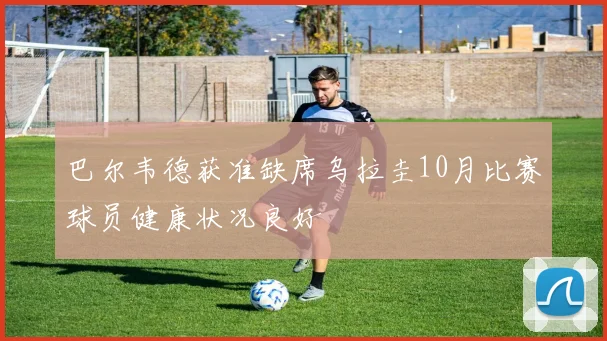 巴尔韦德获准缺席乌拉圭10月比赛球员健康状况良好
