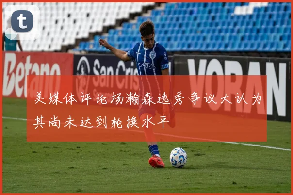 美媒体评论杨瀚森选秀争议大认为其尚未达到轮换水平