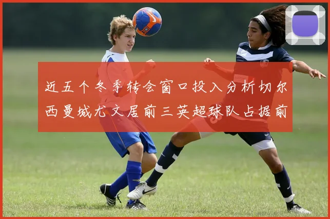 近五个冬季转会窗口投入分析切尔西曼城尤文居前三英超球队占据前十五名中的七席